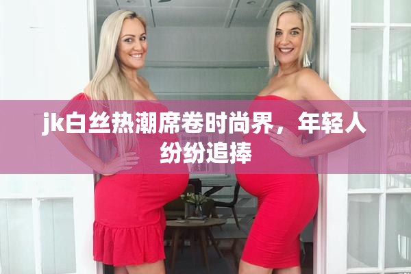 jk白丝热潮席卷时尚界，年轻人纷纷追捧