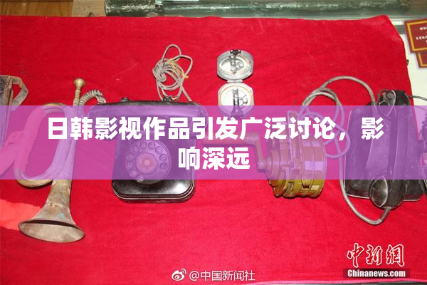 日韩影视作品引发广泛讨论，影响深远