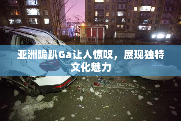 亚洲跪趴Ga让人惊叹，展现独特文化魅力