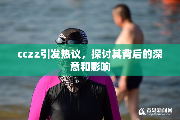 cczz引发热议，探讨其背后的深意和影响