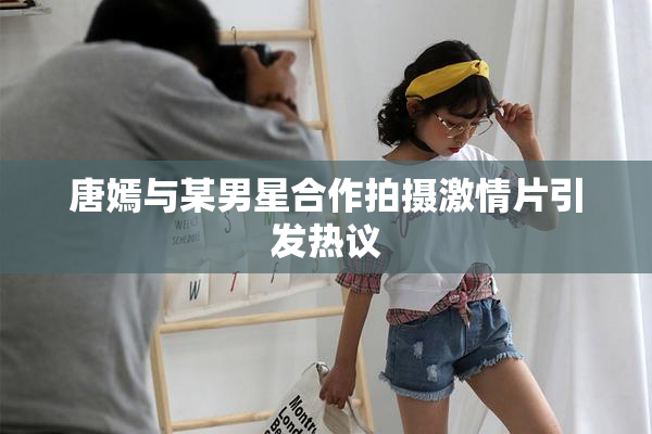 唐嫣与某男星合作拍摄激情片引发热议