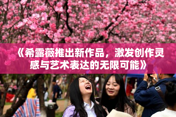 《希露薇推出新作品，激发创作灵感与艺术表达的无限可能》