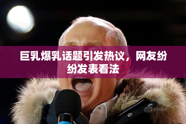 巨乳爆乳话题引发热议，网友纷纷发表看法