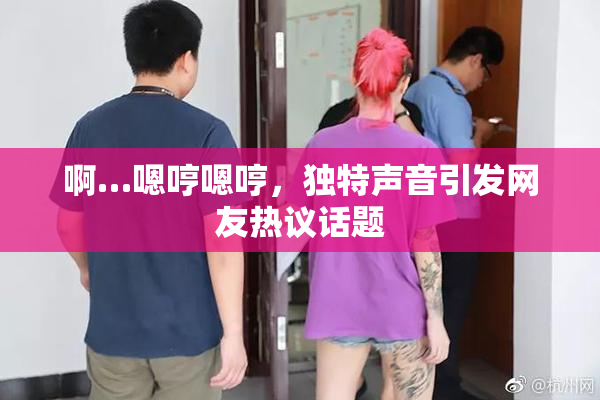 啊…嗯哼嗯哼，独特声音引发网友热议话题