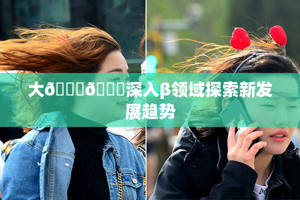 大🐔🐔深入β领域探索新发展趋势