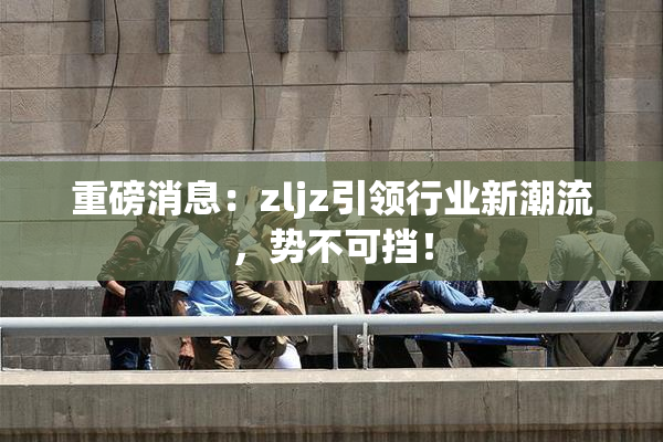 重磅消息：zljz引领行业新潮流，势不可挡！