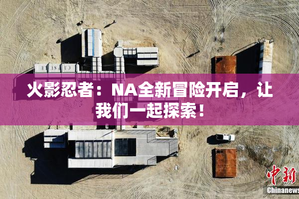 火影忍者：NA全新冒险开启，让我们一起探索！
