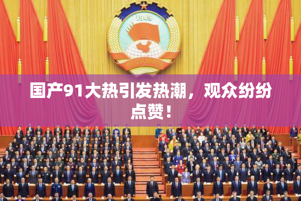 国产91大热引发热潮，观众纷纷点赞！