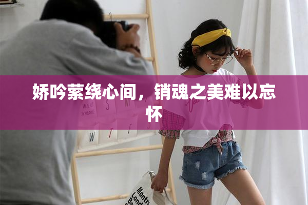 娇吟萦绕心间，销魂之美难以忘怀