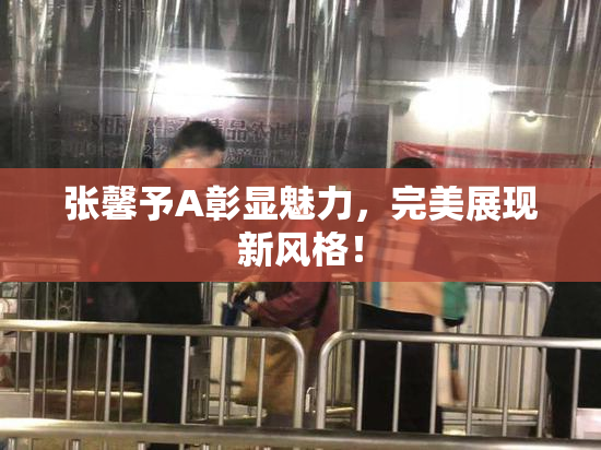 张馨予A彰显魅力，完美展现新风格！