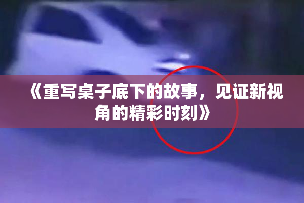 《重写桌子底下的故事，见证新视角的精彩时刻》
