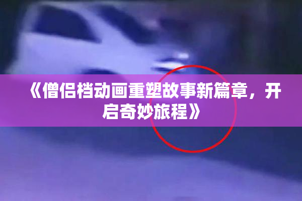 《僧侣档动画重塑故事新篇章，开启奇妙旅程》