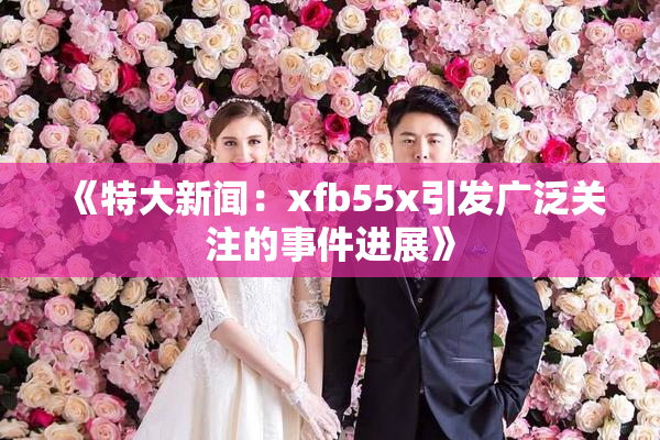 《特大新闻：xfb55x引发广泛关注的事件进展》
