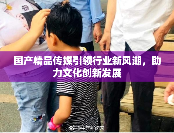 国产精品传媒引领行业新风潮，助力文化创新发展