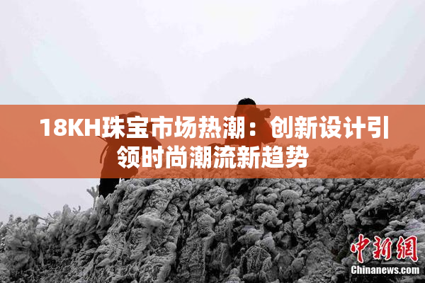 18KH珠宝市场热潮：创新设计引领时尚潮流新趋势