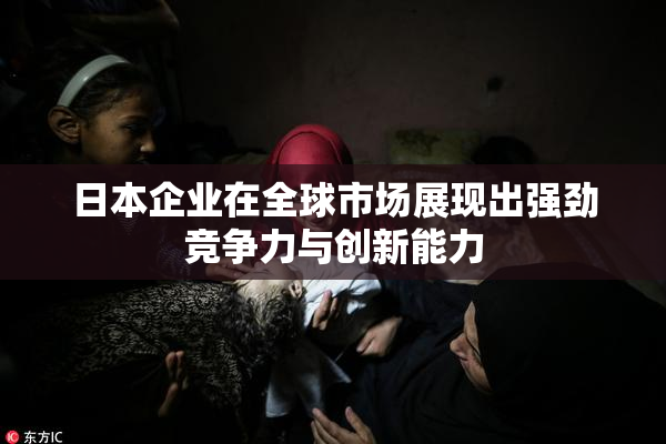 日本企业在全球市场展现出强劲竞争力与创新能力