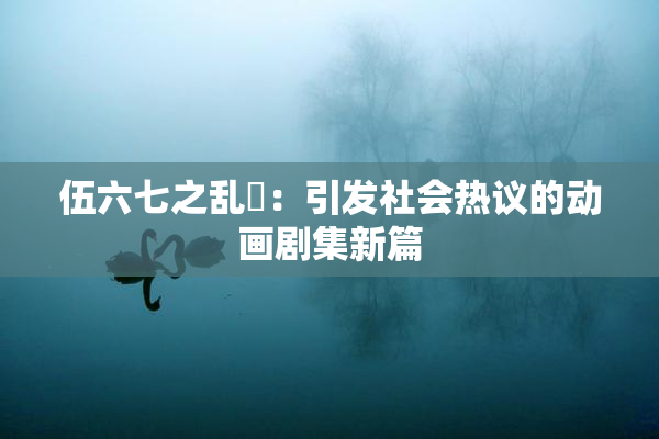 伍六七之乱婬：引发社会热议的动画剧集新篇