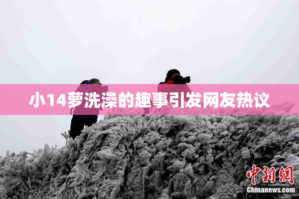 小14萝洗澡的趣事引发网友热议