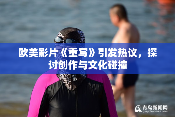 欧美影片《重写》引发热议，探讨创作与文化碰撞