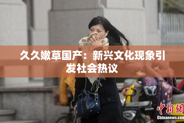 久久嫩草国产：新兴文化现象引发社会热议