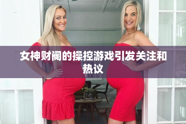 女神财阀的操控游戏引发关注和热议