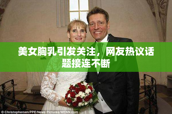 美女胸乳引发关注，网友热议话题接连不断
