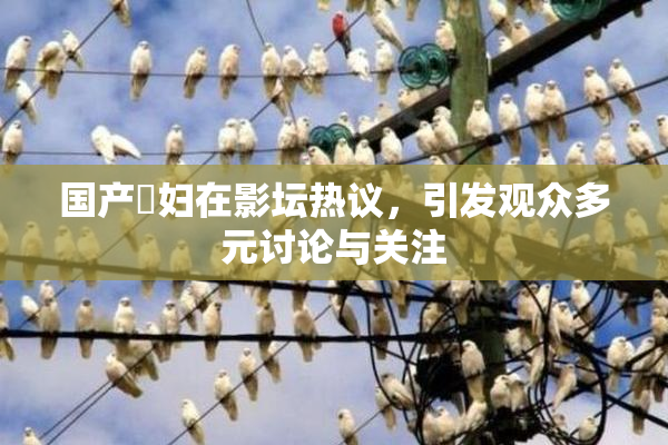 国产婬妇在影坛热议，引发观众多元讨论与关注