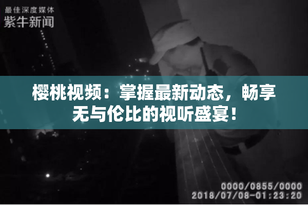 樱桃视频：掌握最新动态，畅享无与伦比的视听盛宴！