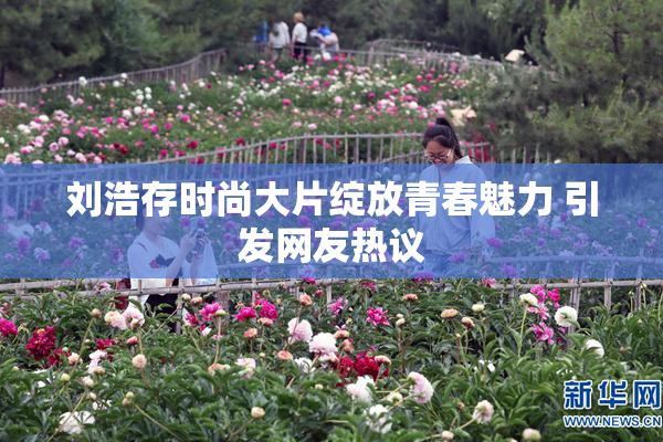 刘浩存时尚大片绽放青春魅力 引发网友热议