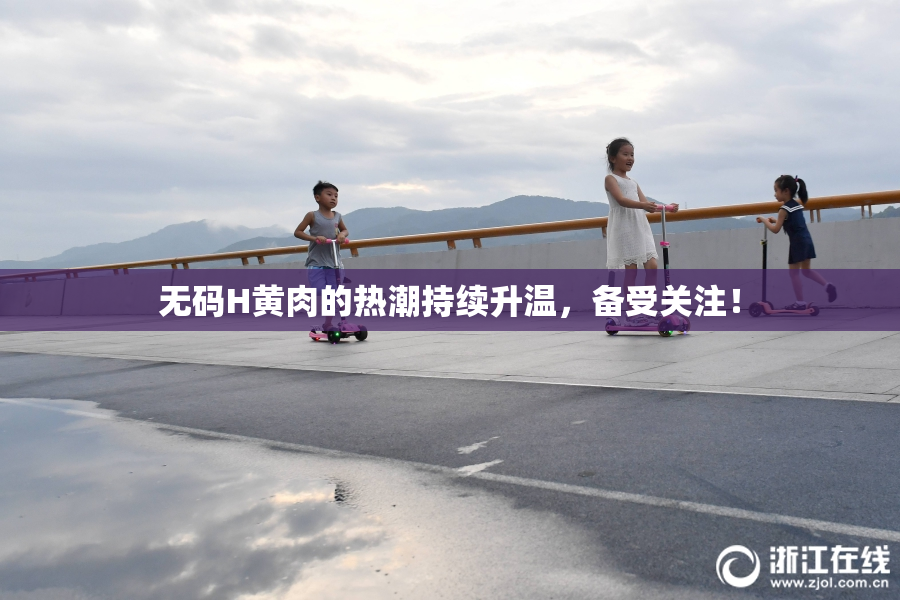 无码H黄肉的热潮持续升温，备受关注！