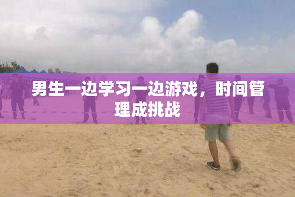 男生一边学习一边游戏，时间管理成挑战