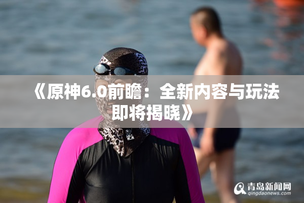 《原神6.0前瞻：全新内容与玩法即将揭晓》