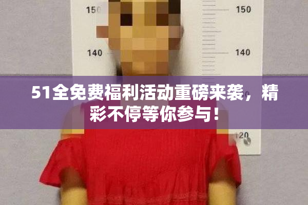51全免费福利活动重磅来袭，精彩不停等你参与！