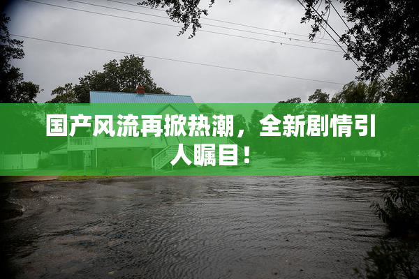 国产风流再掀热潮，全新剧情引人瞩目！