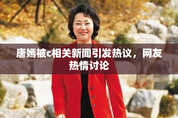 唐嫣被c相关新闻引发热议，网友热情讨论