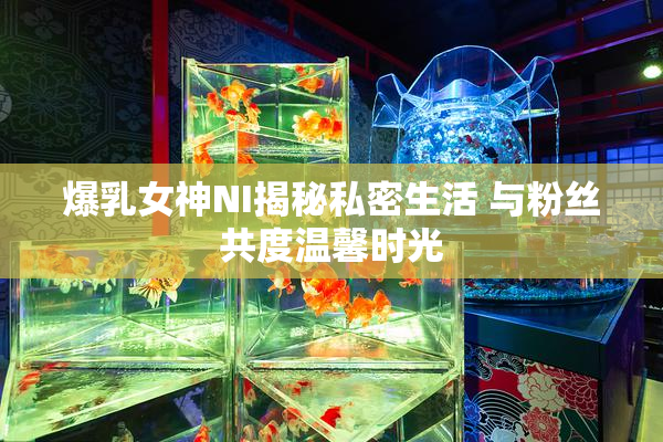 爆乳女神NI揭秘私密生活 与粉丝共度温馨时光
