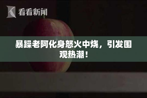 暴躁老阿化身怒火中烧，引发围观热潮！
