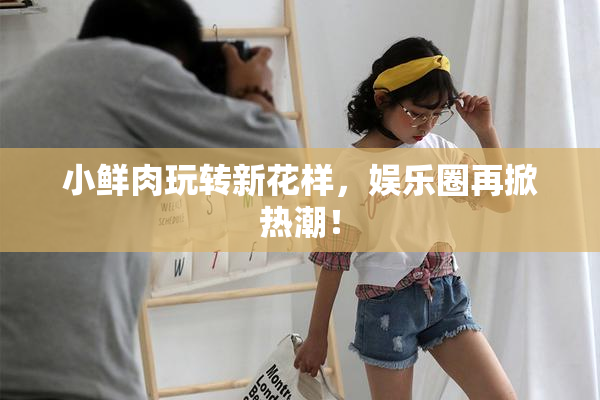 小鲜肉玩转新花样，娱乐圈再掀热潮！