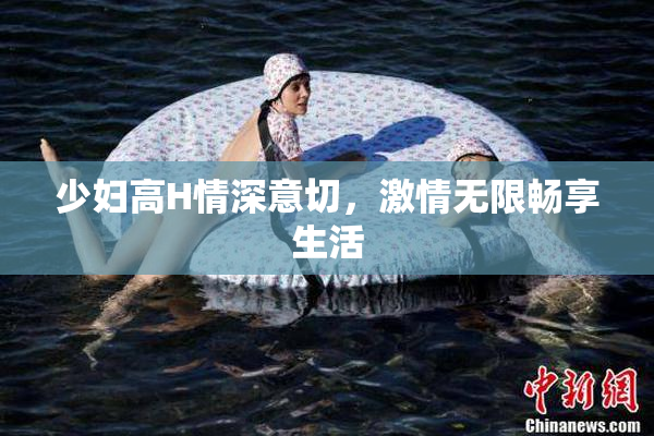 少妇高H情深意切，激情无限畅享生活