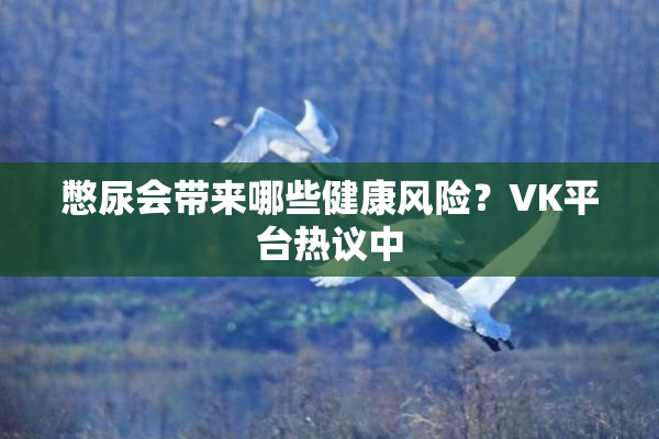 憋尿会带来哪些健康风险？VK平台热议中