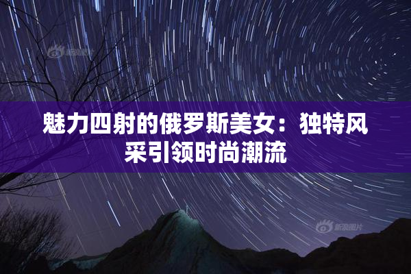 魅力四射的俄罗斯美女：独特风采引领时尚潮流