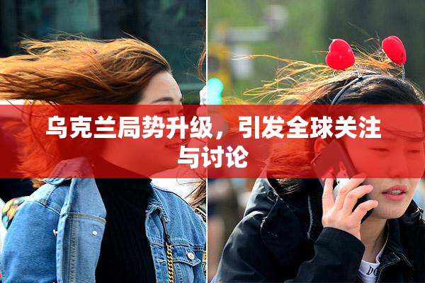 乌克兰局势升级，引发全球关注与讨论