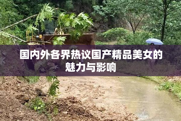 国内外各界热议国产精品美女的魅力与影响