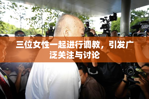三位女性一起进行调教，引发广泛关注与讨论