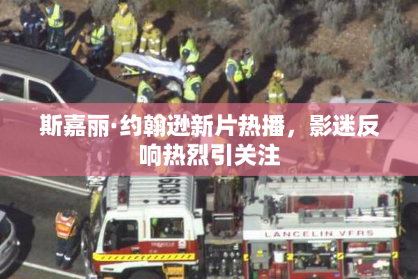 斯嘉丽·约翰逊新片热播，影迷反响热烈引关注