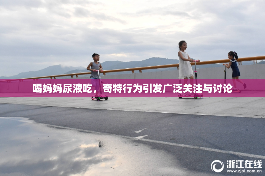 喝妈妈尿液吃，奇特行为引发广泛关注与讨论