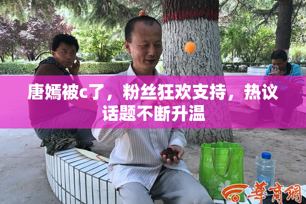 唐嫣被c了，粉丝狂欢支持，热议话题不断升温