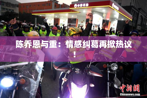 陈乔恩与重：情感纠葛再掀热议！