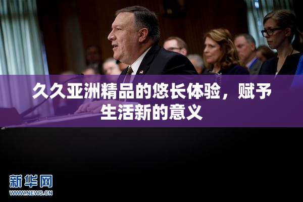 久久亚洲精品的悠长体验，赋予生活新的意义