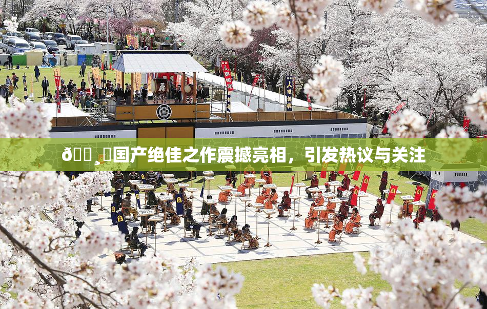 🌸‌国产绝佳之作震撼亮相，引发热议与关注